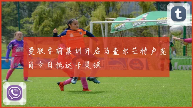 曼联季前集训开启马奎尔芒特卢克肖今日抵达卡灵顿
