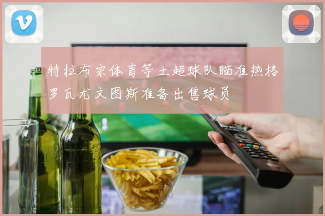 特拉布宗体育等土超球队瞄准热格罗瓦尤文图斯准备出售球员
