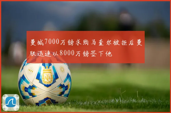 曼城7000万镑求购马奎尔被拒后曼联迅速以8000万镑签下他