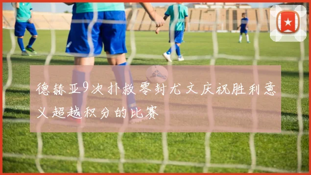 德赫亚9次扑救零封尤文庆祝胜利意义超越积分的比赛