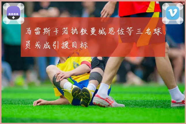 马雷斯卡若执教曼城恩佐等三名球员或成引援目标