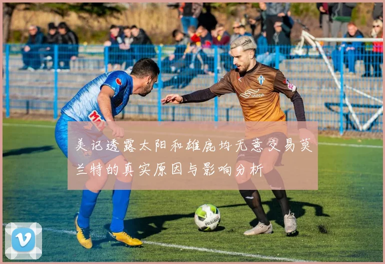 美记透露太阳和雄鹿均无意交易莫兰特的真实原因与影响分析