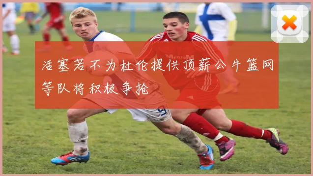 活塞若不为杜伦提供顶薪公牛篮网等队将积极争抢