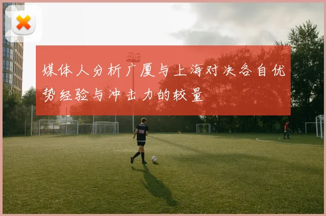 媒体人分析广厦与上海对决各自优势经验与冲击力的较量