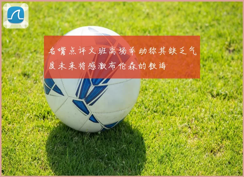 名嘴点评文班离场举动称其缺乏气度未来将感激布伦森的教诲