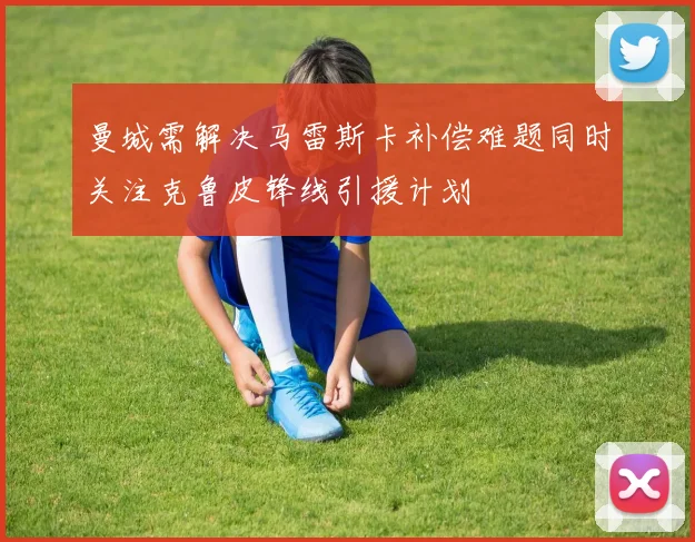 曼城需解决马雷斯卡补偿难题同时关注克鲁皮锋线引援计划