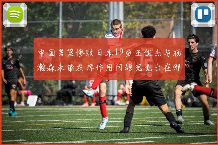中国男篮惨败日本19分王俊杰与杨瀚森未能发挥作用问题究竟出在哪儿