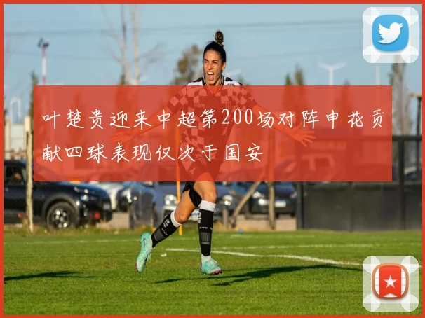 叶楚贵迎来中超第200场对阵申花贡献四球表现仅次于国安