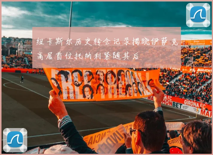 纽卡斯尔历史转会记录揭晓伊萨克高居首位托纳利紧随其后